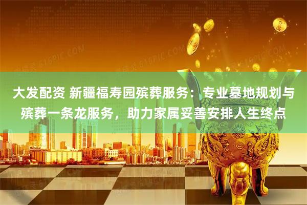 大发配资 新疆福寿园殡葬服务：专业墓地规划与殡葬一条龙服务，助力家属妥善安排人生终点