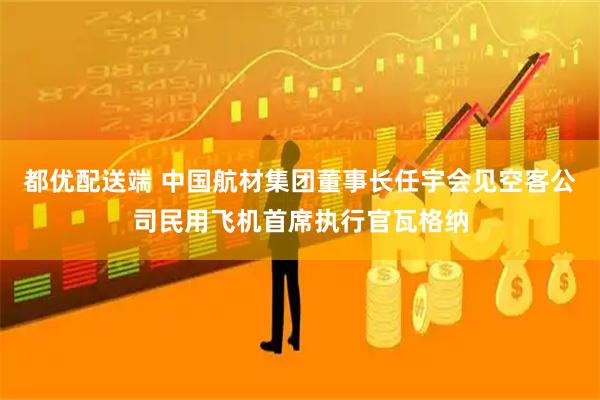 都优配送端 中国航材集团董事长任宇会见空客公司民用飞机首席执行官瓦格纳