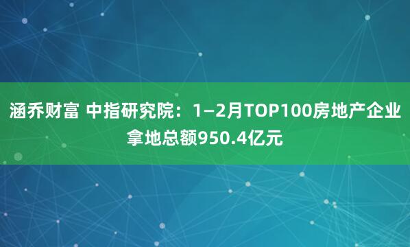 涵乔财富 中指研究院：1—2月TOP100房地产企业拿地总额950.4亿元