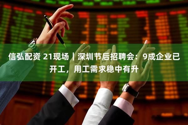 信弘配资 21现场｜深圳节后招聘会：9成企业已开工，用工需求稳中有升