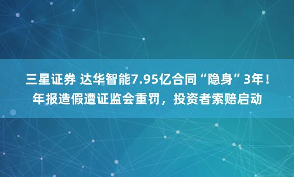 三星证券 达华智能7.95亿合同“隐身”3年！年报造假遭证监会重罚，投资者索赔启动
