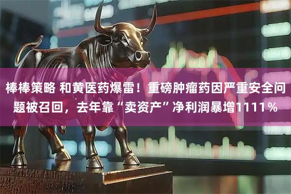 棒棒策略 和黄医药爆雷！重磅肿瘤药因严重安全问题被召回，去年靠“卖资产”净利润暴增1111％