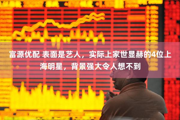 富源优配 表面是艺人，实际上家世显赫的4位上海明星，背景强大令人想不到