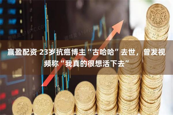 赢盈配资 23岁抗癌博主“古哈哈”去世，曾发视频称“我真的很想活下去”