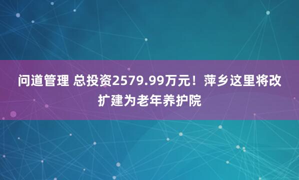 问道管理 总投资2579.99万元！萍乡这里将改扩建为老年养护院