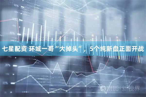 七星配资 环城一哥“大掉头”，5个纯新盘正面开战