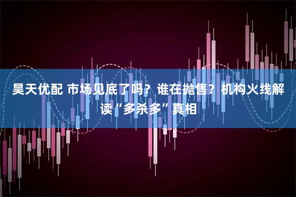 昊天优配 市场见底了吗？谁在抛售？机构火线解读“多杀多”真相