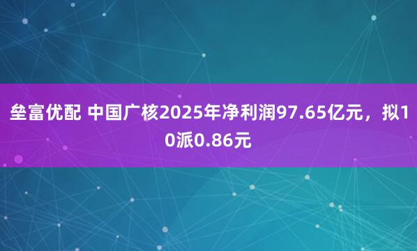 垒富优配 中国广核2025年净利润97.65亿元，拟10派0.86元