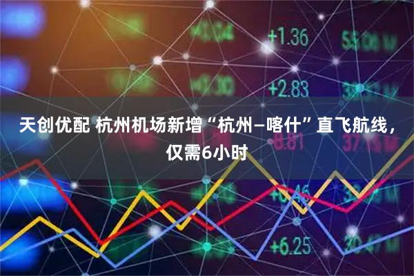 天创优配 杭州机场新增“杭州—喀什”直飞航线，仅需6小时