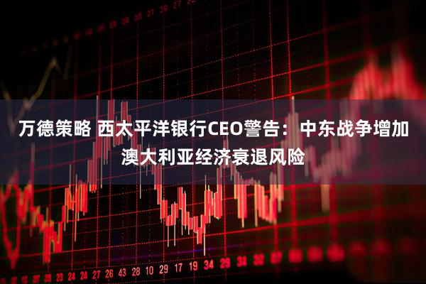万德策略 西太平洋银行CEO警告：中东战争增加澳大利亚经济衰退风险