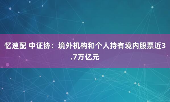 忆速配 中证协：境外机构和个人持有境内股票近3.7万亿元