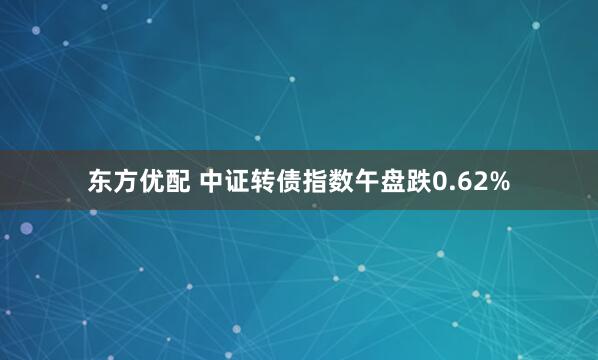 东方优配 中证转债指数午盘跌0.62%