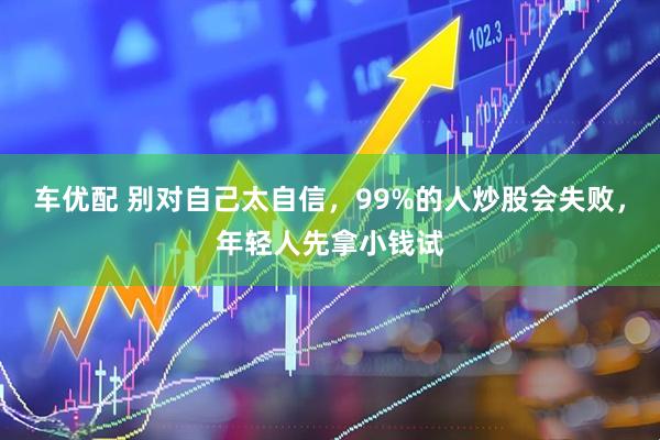 车优配 别对自己太自信，99%的人炒股会失败，年轻人先拿小钱试