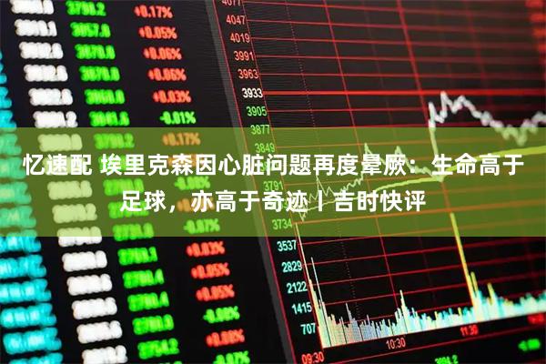 忆速配 埃里克森因心脏问题再度晕厥：生命高于足球，亦高于奇迹丨吉时快评
