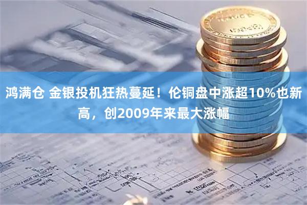 鸿满仓 金银投机狂热蔓延！伦铜盘中涨超10%也新高，创2009年来最大涨幅