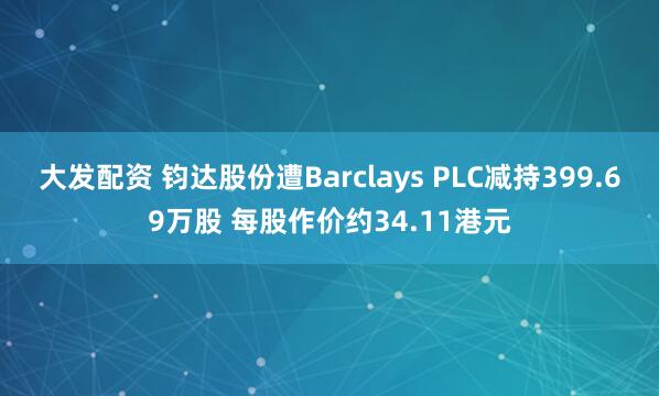 大发配资 钧达股份遭Barclays PLC减持399.69万股 每股作价约34.11港元