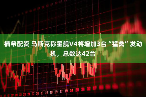 楠希配资 马斯克称星舰V4将增加3台“猛禽”发动机，总数达42台
