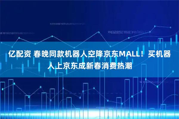亿配资 春晚同款机器人空降京东MALL！买机器人上京东成新春消费热潮