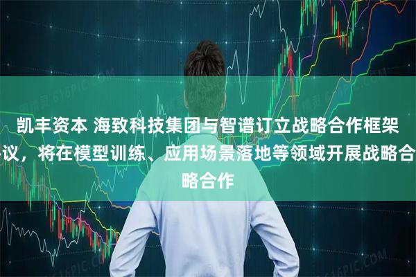 凯丰资本 海致科技集团与智谱订立战略合作框架协议，将在模型训练、应用场景落地等领域开展战略合作