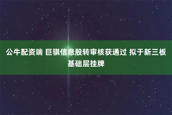 公牛配资端 巨骐信息股转审核获通过 拟于新三板基础层挂牌