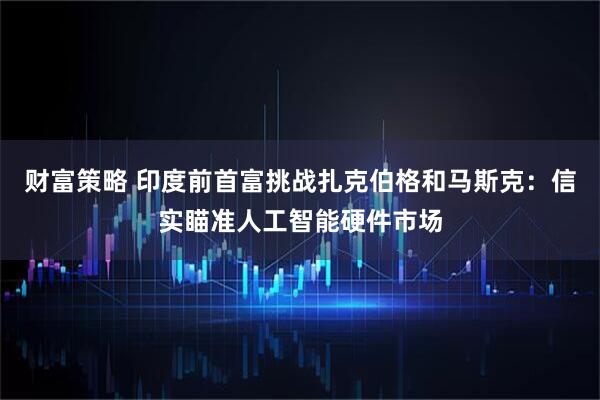 财富策略 印度前首富挑战扎克伯格和马斯克：信实瞄准人工智能硬件市场