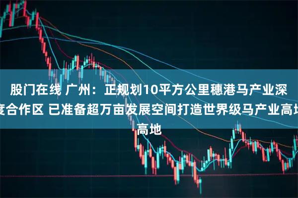 股门在线 广州：正规划10平方公里穗港马产业深度合作区 已准备超万亩发展空间打造世界级马产业高地