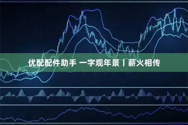 优配配件助手 一字观年景丨薪火相传