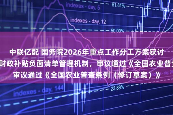 中联亿配 国务院2026年重点工作分工方案获讨论通过 研究建立地方财政补贴负面清单管理机制，审议通过《全国农业普查条例（修订草案）》