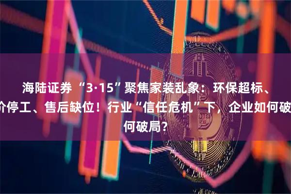 海陆证券 “3·15”聚焦家装乱象：环保超标、加价停工、售后缺位！行业“信任危机”下，企业如何破局？