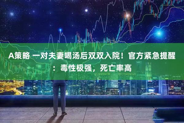 A策略 一对夫妻喝汤后双双入院！官方紧急提醒：毒性极强，死亡率高