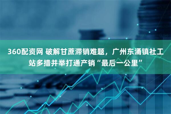 360配资网 破解甘蔗滞销难题，广州东涌镇社工站多措并举打通产销“最后一公里”