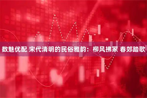 数魅优配 宋代清明的民俗雅韵：柳风拂冢 春郊踏歌