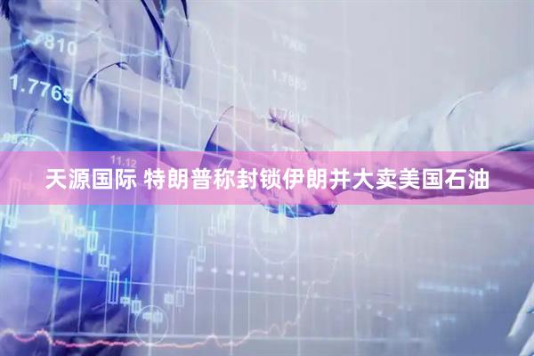 天源国际 特朗普称封锁伊朗并大卖美国石油