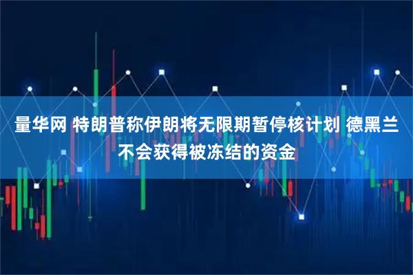 量华网 特朗普称伊朗将无限期暂停核计划 德黑兰不会获得被冻结的资金