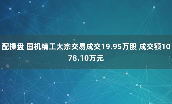 配操盘 国机精工大宗交易成交19.95万股 成交额1078.10万元