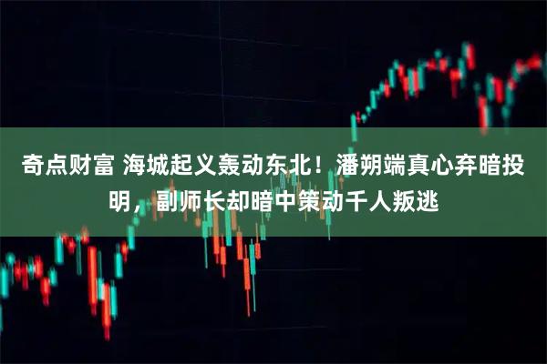 奇点财富 海城起义轰动东北！潘朔端真心弃暗投明，副师长却暗中策动千人叛逃