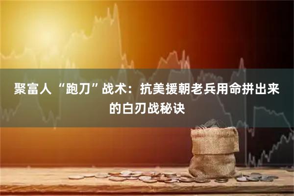聚富人 “跑刀”战术：抗美援朝老兵用命拼出来的白刃战秘诀
