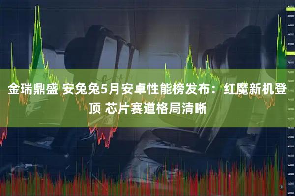 金瑞鼎盛 安兔兔5月安卓性能榜发布：红魔新机登顶 芯片赛道格局清晰
