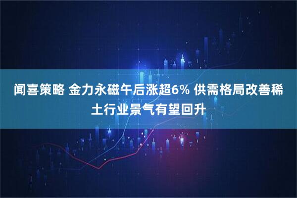 闻喜策略 金力永磁午后涨超6% 供需格局改善稀土行业景气有望回升