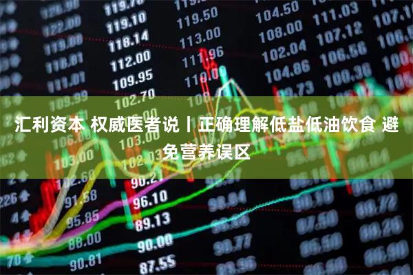 汇利资本 权威医者说丨正确理解低盐低油饮食 避免营养误区