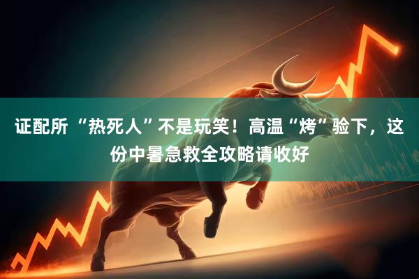 证配所 “热死人”不是玩笑！高温“烤”验下，这份中暑急救全攻略请收好
