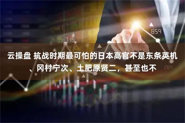 云操盘 抗战时期最可怕的日本高官不是东条英机、冈村宁次、土肥原贤二，甚至也不