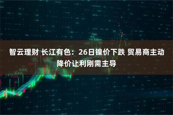 智云理财 长江有色：26日镍价下跌 贸易商主动降价让利刚需主导