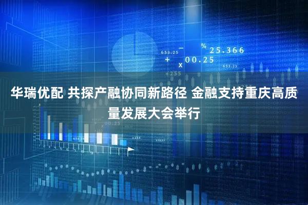 华瑞优配 共探产融协同新路径 金融支持重庆高质量发展大会举行