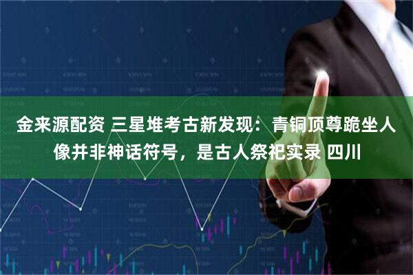 金来源配资 三星堆考古新发现：青铜顶尊跪坐人像并非神话符号，是古人祭祀实录 四川