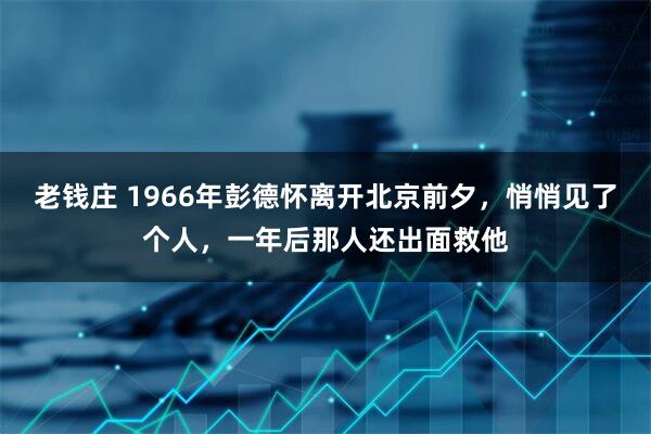 老钱庄 1966年彭德怀离开北京前夕，悄悄见了个人，一年后那人还出面救他