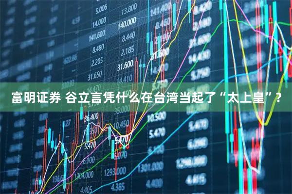 富明证券 谷立言凭什么在台湾当起了“太上皇”？