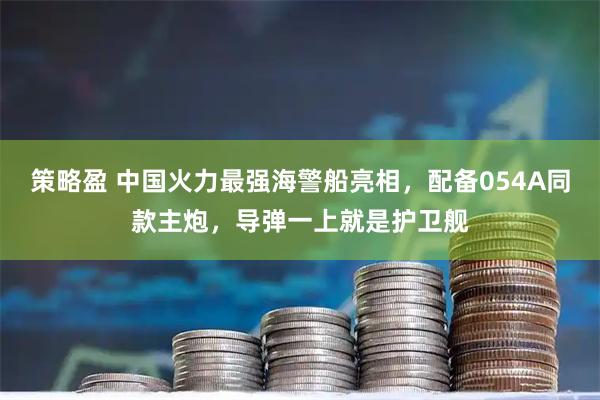 策略盈 中国火力最强海警船亮相，配备054A同款主炮，导弹一上就是护卫舰