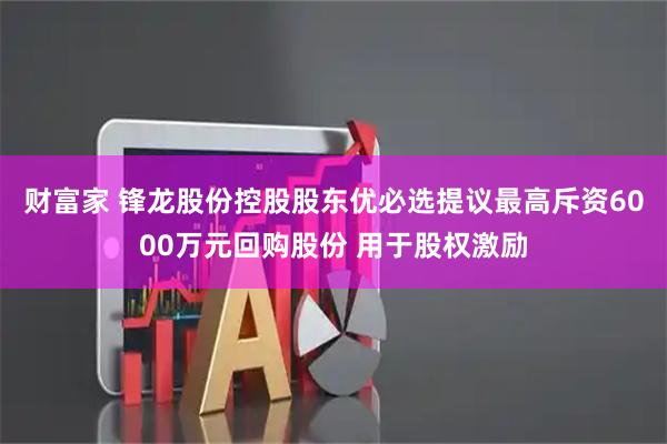 财富家 锋龙股份控股股东优必选提议最高斥资6000万元回购股份 用于股权激励