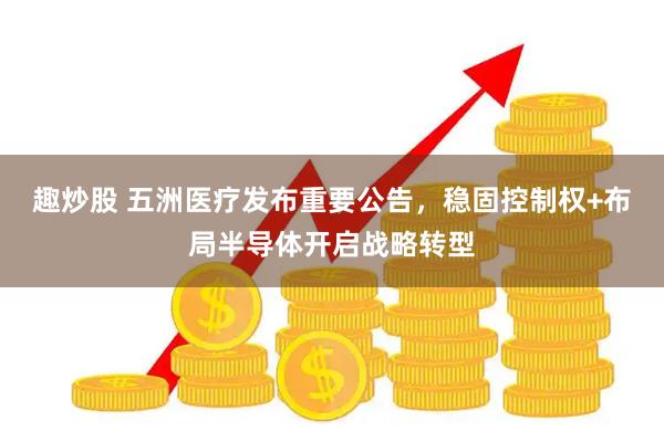 趣炒股 五洲医疗发布重要公告，稳固控制权+布局半导体开启战略转型
